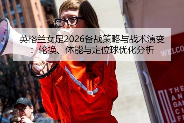 英格兰女足2026备战策略与战术演变：轮换、体能与定位球优化分析