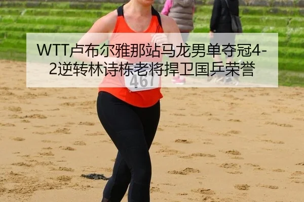 WTT卢布尔雅那站马龙男单夺冠4-2逆转林诗栋老将捍卫国乒荣誉